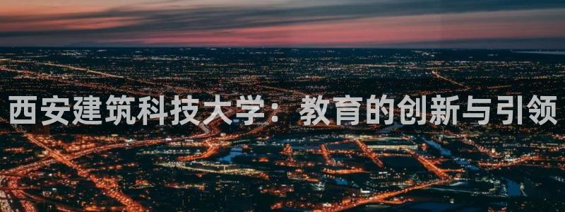 顺盈娱乐主管是谁：西安建筑科技大学：教育的创新与引领