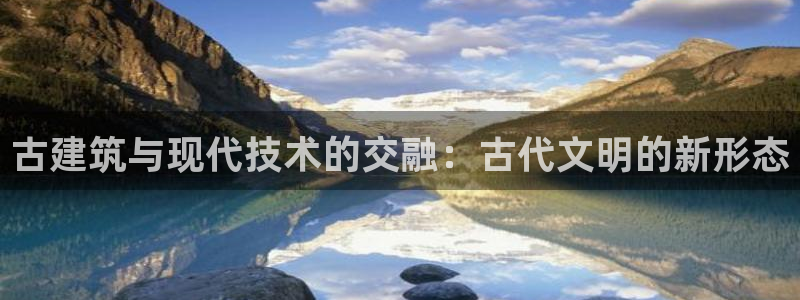 顺盈娱乐代理怎么样了啊：古建筑与现代技术的交融：古代文明的新形态
