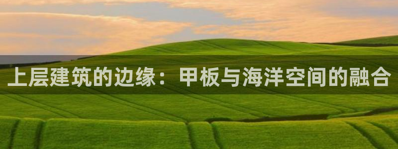 顺盈娱乐平台登录：上层建筑的边缘：甲板与海洋空间的融合