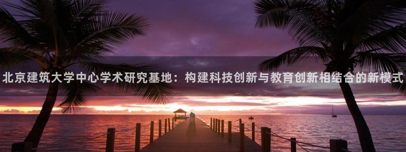 顺盈娱乐下载手机版官网：北京建筑大学中心学术研究基地：构建科技创新与教育创新相结合的新模式