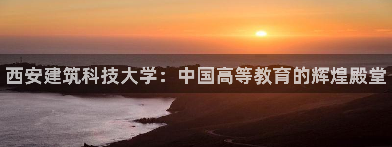 顺盈娱乐登录平台官网：西安建筑科技大学：中国高等教育的辉煌殿堂